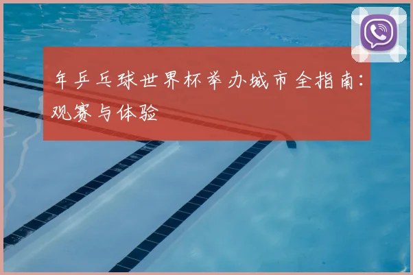 年乒乓球世界杯举办城市全指南：观赛与体验