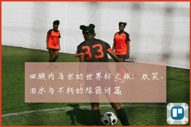回顾内马尔的世界杯之旅：欢笑、泪水与不朽的绿茵诗篇
