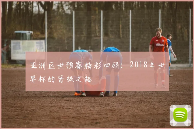 亚洲区世预赛精彩回顾：2018年世界杯的晋级之路