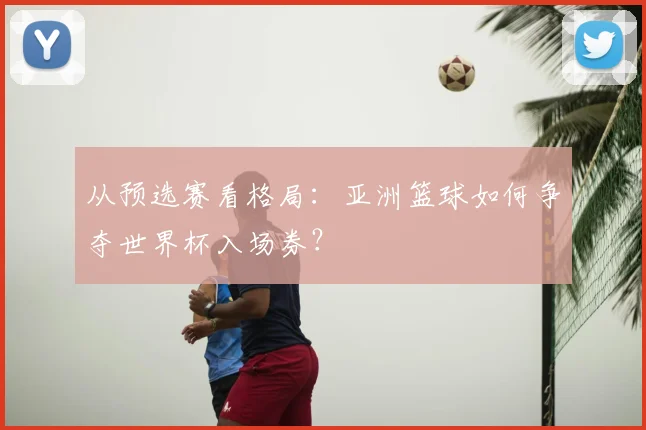 从预选赛看格局：亚洲篮球如何争夺世界杯入场券？