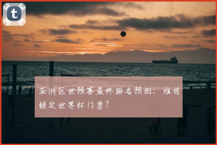 亚洲区世预赛最终排名预测：谁将锁定世界杯门票？