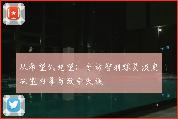从希望到绝望：专访智利球员谈更衣室内幕与致命失误