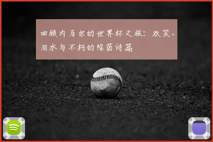 回顾内马尔的世界杯之旅：欢笑、泪水与不朽的绿茵诗篇