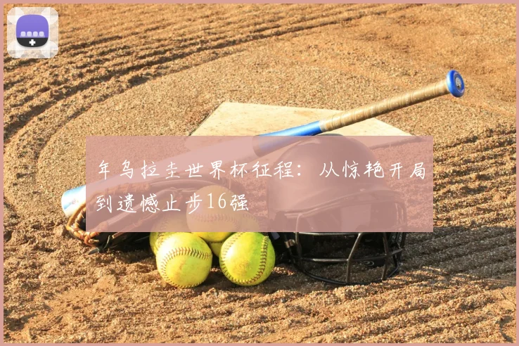 年乌拉圭世界杯征程：从惊艳开局到遗憾止步16强