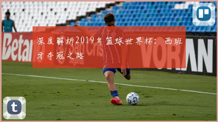 深度解析2019年篮球世界杯：西班牙夺冠之路