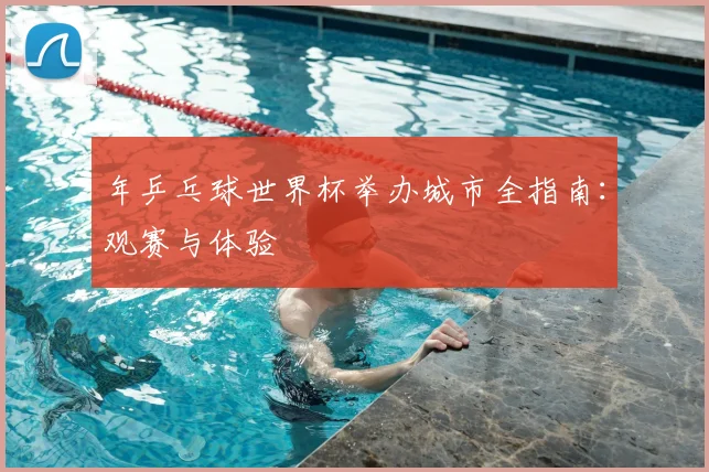 年乒乓球世界杯举办城市全指南：观赛与体验