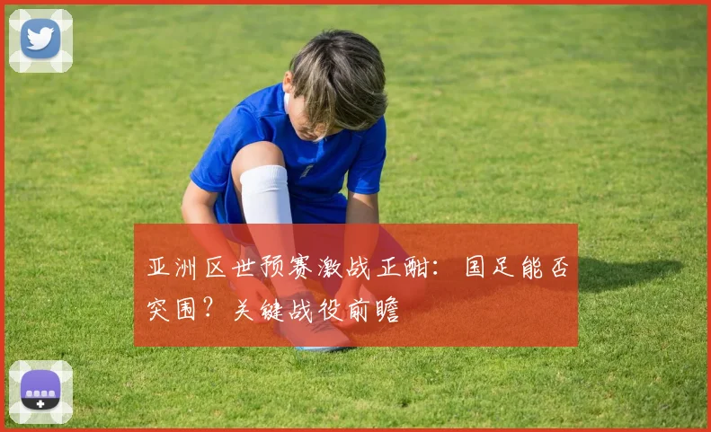 亚洲区世预赛激战正酣：国足能否突围？关键战役前瞻